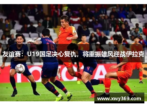 友谊赛：U19国足决心复仇，将重振雄风迎战伊拉克
